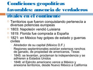 Condiciones geopolíticas 
favorables: ausencia de verdaderos 
rivales en el continente 
 Territorios que fueron conquistando pertenecía a 
diversas potencias europeas 
 1803: Napoleón vendió Luisiana 
 1819: Florida fue comprada a España 
 1821: en México hay golpes de estado y guerras 
civiles 
 Alrededor de su capital (México D.F.) 
 Regiones septentrionales existían extensos ranchos 
de ganado, de propiedad de americanos, Texas 
 1845: se levantan, proclaman la independencia y se 
adhieren a Estados Unidos 
 1848: el Ejército americano vence a México y 
anexiona territorios, desde Nuevo México a California 
 