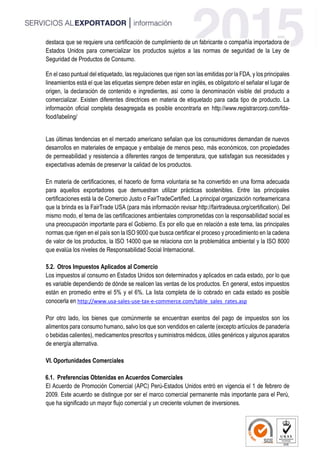 destaca que se requiere una certificación de cumplimiento de un fabricante o compañía importadora de
Estados Unidos para comercializar los productos sujetos a las normas de seguridad de la Ley de
Seguridad de Productos de Consumo.
En el caso puntual del etiquetado, las regulaciones que rigen son las emitidas por la FDA, y los principales
lineamientos está el que las etiquetas siempre deben estar en inglés, es obligatorio el señalar el lugar de
origen, la declaración de contenido e ingredientes, así como la denominación visible del producto a
comercializar. Existen diferentes directrices en materia de etiquetado para cada tipo de producto. La
información oficial completa desagregada es posible encontrarla en http://www.registrarcorp.com/fda-
food/labeling/
Las últimas tendencias en el mercado americano señalan que los consumidores demandan de nuevos
desarrollos en materiales de empaque y embalaje de menos peso, más económicos, con propiedades
de permeabilidad y resistencia a diferentes rangos de temperatura, que satisfagan sus necesidades y
expectativas además de preservar la calidad de los productos.
En materia de certificaciones, el hacerlo de forma voluntaria se ha convertido en una forma adecuada
para aquellos exportadores que demuestran utilizar prácticas sostenibles. Entre las principales
certificaciones está la de Comercio Justo o FairTradeCertified. La principal organización norteamericana
que la brinda es la FairTrade USA (para más información revisar http://fairtradeusa.org/certification). Del
mismo modo, el tema de las certificaciones ambientales comprometidas con la responsabilidad social es
una preocupación importante para el Gobierno. Es por ello que en relación a este tema, las principales
normas que rigen en el país son la ISO 9000 que busca certificar el proceso y procedimiento en la cadena
de valor de los productos, la ISO 14000 que se relaciona con la problemática ambiental y la ISO 8000
que evalúa los niveles de Responsabilidad Social Internacional.
5.2. Otros Impuestos Aplicados al Comercio
Los impuestos al consumo en Estados Unidos son determinados y aplicados en cada estado, por lo que
es variable dependiendo de dónde se realicen las ventas de los productos. En general, estos impuestos
están en promedio entre el 5% y el 6%. La lista completa de lo cobrado en cada estado es posible
conocerla en http://www.usa-sales-use-tax-e-commerce.com/table_sales_rates.asp
Por otro lado, los bienes que comúnmente se encuentran exentos del pago de impuestos son los
alimentos para consumo humano, salvo los que son vendidos en caliente (excepto artículos de panadería
o bebidas calientes), medicamentos prescritos y suministros médicos, útiles genéricos y algunos aparatos
de energía alternativa.
VI. Oportunidades Comerciales
6.1. Preferencias Obtenidas en Acuerdos Comerciales
El Acuerdo de Promoción Comercial (APC) Perú-Estados Unidos entró en vigencia el 1 de febrero de
2009. Este acuerdo se distingue por ser el marco comercial permanente más importante para el Perú,
que ha significado un mayor flujo comercial y un creciente volumen de inversiones.
 