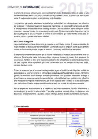 levantar una demanda ante perjuicios ocasionados por productos defectuosos. Si bien el precio es una
variable relevante al decidir una compra, también son importantes la calidad, la garantía y el servicio post
venta. El norteamericano espera un servicio post venta de calidad.
Los productos que puedan asociarse a la novedad y/o exclusividad, son más sensibles a ser valorados
por su calidad y no tanto por su precio. Da especial importancia a la presentación del producto, por ello
el empaquetado o envase debe ser de calidad y atractivo. Cada vez destinan menos tiempo en buscar
productos y comparar precios. Un consumidor promedio gasta 20 minutos en una tienda y recorre menos
de la cuarta parte de ella. En relación, el número de consumidores que visitan tiendas chicas está en
aumento, debido a que les hace la vida más fácil.
VIII. Cultura de Negocios
La puntualidad es importante al momento de negociar en los Estados Unidos. Si existe probabilidad de
llegar atrasado, se debe avisar con anticipación. Es imperativo que se tenga en cuenta que la primera
reunión es fundamental para dar imagen de seriedad, confianza y credibilidad de la empresa.
El empresario norteamericano supone que el visitante habla inglés; si no es así, es conveniente llevar un
intérprete. Se debe evitar hablar de temas políticos, religiosos, de sexo, de razas y de la apariencia de
las personas. También se debe tener especial cuidado en evitar críticas hacia las personas o costumbres
del país. Algunos temas apropiados para una conversación son por ejemplo los deportes, viajes,
comidas, literatura o cine.
Si bien no se espera que el empresario entregue algún regalo, sí puede hacerlo. Algo bien recibido es
algo propio de su país. El momento de entregarlo es después que se haya cerrado el negocio. Por norma
general, las reuniones duran el tiempo acordado previamente salvo que estén interesados en llegar a
acuerdos y no se desea que queden temas pendientes. La formalidad y el buen gusto son muy valorados
en el mundo de los negocios norteamericano, por lo que el uso de terno y corbata es lo más aconsejable
para los hombres. Para las mujeres también resultaría vestir con un traje de carácter conservador.
Para el empresario estadounidense si el negocio no les parece interesante, lo dirán abiertamente y
terminarán con la reunión lo antes posible. Y se debe considerar que esto último no obedece a una
descortesía sino sencillamente a que ellos valoran el tiempo, tanto el de ellos como el de la contraparte.
IX. Links de Interés
Entidad Enlace
Comisión de Comercio, Administración de Aduanas de Estados Unidos, Departamento de Estado http://www.commerce.gov/
Departamento de Agricultura de los Estados Unidos www.usda.gov
Administración de Alimentos y Medicamentos www.fda.gov
Comisión de Seguridad de Productos para el Consumidor www.cpsc.gov
Instituto Nacional Estadounidense de Estándares http://www.ansi.org/
Agencia de Protección Ambiental http://www.epa.gov/espanol/
 