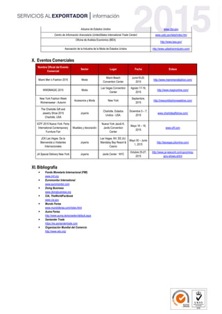 Aduana de Estados Unidos www.cbp.gov
Centro de Información Arancelaria (UnitedStates International Trade Center) www.usitc.gov/tata/index.htm
Oficina de Análisis Económico (BEA)
http://www.bea.gov/
Asociación de la Industria de la Moda de Estados Unidos http://www.usfashionindustry.com/
X. Eventos Comerciales
Nombre Oficial del Evento
Comercial
Sector Lugar Fecha Enlace
Miami Men´s Fashion 2015 Moda
Miami Beach
Convention Center
Junio18-20,
2015
http://www.miamimensfashion.com/
WWDMAGIC 2015 Moda
Las Vegas Convention
Center
Agosto 17-19,
2015
http://www.magiconline.com/
New York Fashion Week
Womenswear - Autumn
Accesorios y Moda New York
Septiembre,
2015
http://newyorkfashionweeklive.com/
The Charlotte Gift and
Jewelry Show 2015
Charlotte, USA
Joyería
Charlotte, Estados
Unidos - USA.
Diciembre 5 – 7,
2015
www.charlottegiftshow.com/
ICFF 2015 Nueva York: Feria
International Contemporary
Furniture Fair
Muebles y decoración
Nueva York Jacob K.
Javits Convention
Center
Mayo 16 – 19,
2015
www.icff.com
JCK Las Vegas: Da la
Bienvenida a Visitantes
Internacionales
Joyería
Las Vegas, NV, EE.UU.
Mandalay Bay Resort &
Casino
Mayo 30 – Junio
1, 2015
http://lasvegas.jckonline.com/
JA Special Delivery New York Joyería Javits Center · NYC
Octubre 25-27,
2015
http://www.ja-newyork.com/upcoming-
jany-shows.shtml
XI. Bibliografía
 Fondo Monetario Internacional (FMI)
www.imf.org
 Euromonitor International
www.euromonitor.com
 Doing Business
www.doingbusiness.org
 CIA, TheWorldFactbook
www.cia.gov
 Mundo Ferias
www.mundoferias.com/index.html
 Auma Ferias
http://www.auma.de/es/seiten/default.aspx
 Santander Trade
https://es.santandertrade.com
 Organización Mundial del Comercio
http://www.wto.org/
 