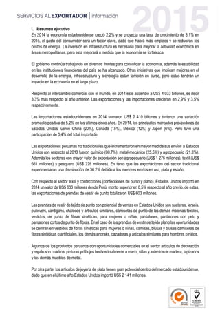 I. Resumen ejecutivo
En 2014 la economía estadounidense creció 2,2% y se proyecta una tasa de crecimiento de 3,1% en
2015, el gasto del consumidor será un factor clave, dado que habrá más empleos y se reducirán los
costos de energía. La inversión en infraestructura es necesaria para mejorar la actividad económica en
áreas metropolitanas, pero esta mejorará a medida que la economía se fortalezca.
El gobierno continúa trabajando en diversos frentes para consolidar la economía, además la estabilidad
en las instituciones financieras del país se ha alcanzado. Otras iniciativas que implican mejoras en el
desarrollo de la energía, infraestructura y tecnología están también en curso, pero estas tendrán un
impacto en la economía en el largo plazo.
Respecto al intercambio comercial con el mundo, en 2014 este ascendió a US$ 4 033 billones, es decir
3,3% más respecto al año anterior. Las exportaciones y las importaciones crecieron en 2,9% y 3,5%
respectivamente.
Las importaciones estadounidenses en 2014 sumaron US$ 2 410 billones y tuvieron una variación
promedio positiva de 5,2% en los últimos cinco años. En 2014, los principales mercados proveedores de
Estados Unidos fueron China (20%), Canadá (15%), México (12%) y Japón (6%). Perú tuvo una
participación de 0,4% del total importado.
Las exportaciones peruanas no tradicionales que incrementaron en mayor medida sus envíos a Estados
Unidos con respecto al 2013 fueron químico (80,7%), metal-mecánico (25,5%) y agropecuario (21,3%).
Además los sectores con mayor valor de exportación son agropecuario (US$ 1 276 millones), textil (US$
661 millones) y pesquero (US$ 228 millones). En tanto que las exportaciones del sector tradicional
experimentaron una disminución de 36,2% debido a los menores envíos en oro, plata y estaño.
Con respecto al sector textil y confecciones (confecciones de punto y plano), Estados Unidos importó en
2014 un valor de US$ 633 millones desde Perú, monto superior en 0,5% respecto al año previo. de estas,
las exportaciones de prendas de vestir de punto totalizaron US$ 603 millones.
Las prendas de vestir de tejido de punto con potencial de ventas en Estados Unidos son sueteres, jerseis,
pullovers, cardigans, chalecos y artículos similares, camisetas de punto de las demás materias textiles,
vestidos, de punto de fibras sintéticas, para mujeres o niñas, pantalones, pantalones con peto y
pantalones cortos de punto de fibras. En el caso de las prendas de vestir de tejido plano las oportunidades
se centran en vestidos de fibras sintéticas para mujeres o niñas, camisas, blusas y blusas camiseras de
fibras sintéticas o artificiales, los demás anoraks, cazadoras y artículos similares para hombres o niños.
Algunos de los productos peruanos con oportunidades comerciales en el sector artículos de decoración
y regalo son cuadros, pinturas y dibujos hechos totalmente a mano, sillas y asientos de madera, tapizados
y los demás muebles de metal.
Por otra parte, los artículos de joyería de plata tienen gran potencial dentro del mercado estadounidense,
dado que en el último año Estados Unidos importó US$ 2 141 millones.
 