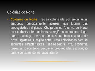 Colônias do Norte
• Colônias do Norte : região colonizada por protestantes
europeus, principalmente ingleses, que fugiam das
perseguições religiosas. Chegaram na América do Norte
com o objetivo de transformar a região num próspero lugar
para a habitação de suas famílias. Também chamada de
Nova Inglaterra, a região sofreu uma colonização com as
seguintes características : mão-de-obra livre, economia
baseada no comércio, pequenas propriedades e produção
para o consumo do mercado interno.
 