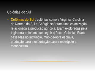 Colônias do Sul
• Colônias do Sul : colônias como a Virgínia, Carolina
do Norte e do Sul e Geórgia sofreram uma colonização
relacionada a produção agrícola. Eram exploradas pela
Inglaterra e tinham que seguir o Pacto Colonial. Eram
baseadas no latifúndio, mão-de-obra escrava,
produção para a exportação para a metrópole e
monocultura.
 