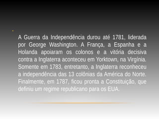 •
A Guerra da Independência durou até 1781, liderada
por George Washington. A França, a Espanha e a
Holanda apoiaram os colonos e a vitória decisiva
contra a Inglaterra aconteceu em Yorktown, na Virgínia.
Somente em 1783, entretanto, a Inglaterra reconheceu
a independência das 13 colônias da América do Norte.
Finalmente, em 1787, ficou pronta a Constituição, que
definiu um regime republicano para os EUA.
 