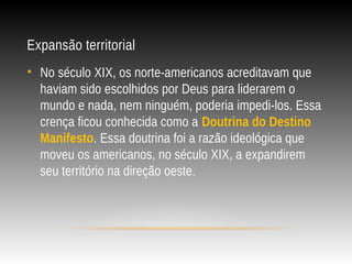 Expansão territorial
• No século XIX, os norte-americanos acreditavam que
haviam sido escolhidos por Deus para liderarem o
mundo e nada, nem ninguém, poderia impedi-los. Essa
crença ficou conhecida como a Doutrina do Destino
Manifesto. Essa doutrina foi a razão ideológica que
moveu os americanos, no século XIX, a expandirem
seu território na direção oeste.
 