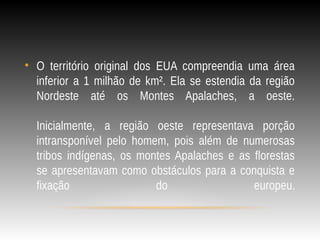• O território original dos EUA compreendia uma área
inferior a 1 milhão de km². Ela se estendia da região
Nordeste até os Montes Apalaches, a oeste.
Inicialmente, a região oeste representava porção
intransponível pelo homem, pois além de numerosas
tribos indígenas, os montes Apalaches e as florestas
se apresentavam como obstáculos para a conquista e
fixação do europeu.
 