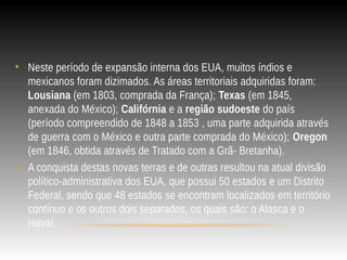 • Neste período de expansão interna dos EUA, muitos índios e
mexicanos foram dizimados. As áreas territoriais adquiridas foram:
Lousiana (em 1803, comprada da França); Texas (em 1845,
anexada do México); Califórnia e a região sudoeste do país
(período compreendido de 1848 a 1853 , uma parte adquirida através
de guerra com o México e outra parte comprada do México); Oregon
(em 1846, obtida através de Tratado com a Grã- Bretanha).
• A conquista destas novas terras e de outras resultou na atual divisão
político-administrativa dos EUA, que possui 50 estados e um Distrito
Federal, sendo que 48 estados se encontram localizados em território
contínuo e os outros dois separados, os quais são: o Alasca e o
Havaí.
 