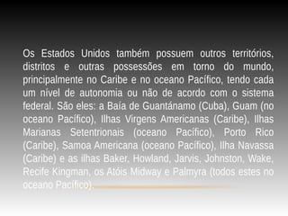 Os Estados Unidos também possuem outros territórios,
distritos e outras possessões em torno do mundo,
principalmente no Caribe e no oceano Pacífico, tendo cada
um nível de autonomia ou não de acordo com o sistema
federal. São eles: a Baía de Guantánamo (Cuba), Guam (no
oceano Pacífico), Ilhas Virgens Americanas (Caribe), Ilhas
Marianas Setentrionais (oceano Pacífico), Porto Rico
(Caribe), Samoa Americana (oceano Pacífico), Ilha Navassa
(Caribe) e as ilhas Baker, Howland, Jarvis, Johnston, Wake,
Recife Kingman, os Atóis Midway e Palmyra (todos estes no
oceano Pacífico).
 