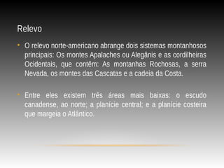 Relevo
• O relevo norte-americano abrange dois sistemas montanhosos
principais: Os montes Apalaches ou Alegânis e as cordilheiras
Ocidentais, que contêm: As montanhas Rochosas, a serra
Nevada, os montes das Cascatas e a cadeia da Costa.
• Entre eles existem três áreas mais baixas: o escudo
canadense, ao norte; a planície central; e a planície costeira
que margeia o Atlântico.
 