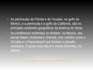• As penínsulas da Flórida e do Yucatán, no golfo do
México, e a península e o golfo da Califórnia, são os
principais acidentes geográficos da América do Norte.
• As cordilheiras ocidentais se dividem, no México, nas
serras Madre Ocidental e Oriental, com vulcões como o
Orizaba e o Popocatepetl que fecham o planalto
mexicano. O ponto mais alto é o monte McKinley, no
Alasca.
 