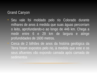 Grand Canyon
• Seu vale foi moldado pelo rio Colorado durante
milhares de anos à medida que suas águas percorriam
o leito, aprofundando-o ao longo de 446 km. Chega a
medir entre 6 e 29 km de largura e atinge
profundidades de 1600 metros.
• Cerca de 2 bilhões de anos da história geológica da
Terra foram expostos pelo rio, à medida que este e os
seus afluentes vão expondo camada após camada de
sedimentos.
 