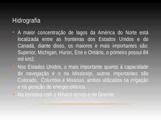 Hidrografia
• A maior concentração de lagos da América do Norte está
localizada entre as fronteiras dos Estados Unidos e do
Canadá, diante disso, os maiores e mais importantes são:
Superior, Michigan, Huron, Erie e Ontário, o primeiro possui 84
mil km2.
• Nos Estados Unidos, o mais importante quanto à capacidade
de navegação é o rio Mississipi, outros importantes são
Colorado, Columbia e Missouri, ambos utilizados na irrigação
e na geração de energia elétrica.
• Na fronteira com o México temos o rio Grande.
 