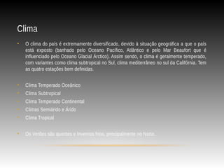 Clima
• O clima do país é extremamente diversificado, devido à situação geográfica a que o país
está exposto (banhado pelo Oceano Pacífico, Atlântico e pelo Mar Beaufort que é
influenciado pelo Oceano Glacial Árctico). Assim sendo, o clima é geralmente temperado,
com variantes como clima subtropical no Sul, clima mediterrâneo no sul da Califórnia. Tem
as quatro estações bem definidas.
• Clima Temperado Oceânico
• Clima Subtropical
• Clima Temperado Continental
• Climas Semiárido e Árido
• Clima Tropical
• Os Verões são quentes e Invernos frios, principalmente no Norte.
 