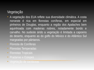 Vegetação
• A vegetação dos EUA reflete sua diversidade climática. A costa
noroeste é rica em florestas coníferas, em especial em
pinheiros de Douglas, enquanto a região dos Apalaches bem
aquinhoada com madeiras nobres, notadamente bordo e
carvalho. No sudeste árido a vegetação é limitada a capoeira
do deserto, enquanto as do golfo do México e do Atlântico Sul
margeadas por pântanos.
• Floresta de Coníferas
• Florestas Temperadas
• Florestas Tropicais
• Pradarias e Estepes
• Vegetação de cactáceas
 