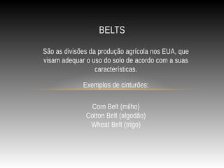 São as divisões da produção agrícola nos EUA, que
visam adequar o uso do solo de acordo com a suas
características.
Exemplos de cinturões:
Corn Belt (milho)
Cotton Belt (algodão)
Wheat Belt (trigo)
BELTS
 