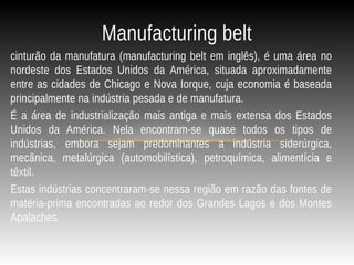cinturão da manufatura (manufacturing belt em inglês), é uma área no
nordeste dos Estados Unidos da América, situada aproximadamente
entre as cidades de Chicago e Nova Iorque, cuja economia é baseada
principalmente na indústria pesada e de manufatura.
É a área de industrialização mais antiga e mais extensa dos Estados
Unidos da América. Nela encontram-se quase todos os tipos de
indústrias, embora sejam predominantes a indústria siderúrgica,
mecânica, metalúrgica (automobilística), petroquímica, alimentícia e
têxtil.
Estas indústrias concentraram-se nessa região em razão das fontes de
matéria-prima encontradas ao redor dos Grandes Lagos e dos Montes
Apalaches.
Manufacturing belt
 