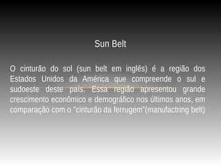 O cinturão do sol (sun belt em inglês) é a região dos
Estados Unidos da América que compreende o sul e
sudoeste deste país. Essa região apresentou grande
crescimento econômico e demográfico nos últimos anos, em
comparação com o "cinturão da ferrugem”(manufactring belt)
Sun Belt
 