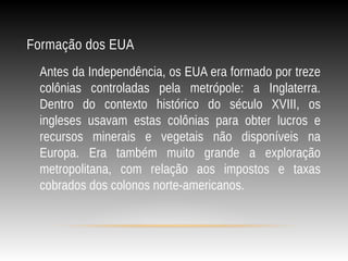 Formação dos EUA
Antes da Independência, os EUA era formado por treze
colônias controladas pela metrópole: a Inglaterra.
Dentro do contexto histórico do século XVIII, os
ingleses usavam estas colônias para obter lucros e
recursos minerais e vegetais não disponíveis na
Europa. Era também muito grande a exploração
metropolitana, com relação aos impostos e taxas
cobrados dos colonos norte-americanos.
 