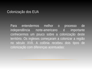 Colonização dos EUA
Para entendermos melhor o processo de
independência norte-americano é importante
conhecermos um pouco sobre a colonização deste
território. Os ingleses começaram a colonizar a região
no século XVII. A colônia recebeu dois tipos de
colonização com diferenças acentuadas:
 