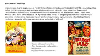 Política de boa vizinhança
Implementada durante os governos de Franklin Delano Roosevelt nos Estados Unidos (1933 a 1945), a chamada política
de boa vizinhança tornou-se a estratégia de relacionamento com a América Latina no período. Sua principal
característica foi o abandono da prática intervencionista que prevalecera nas relações dos Estados Unidos com a
América Latina desde o final do século XIX. A partir de então, adotou-se a negociação diplomática e a colaboração
econômica e militar com o objetivo de impedir a influência européia na região, manter a estabilidade política no
continente e assegurar a liderança norte-americana no hemisfério ocidental.
•Mudar a imagem negativa
•Fim da ocupação na República
Dominicana
•Acordo comercial com Cuba
 