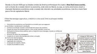Devido à crise de 1929 que os Estados Unidos da América enfrentavam foi criado o New Deal (novo acordo),
com o intuito de o estado intervir na economia, onde este era liberal, ou seja, os norte americanos viviam o
chamado liberalismo econômico onde o estado não intervém nas atividades econômicas. Este foi o maior fator
para o fim do capitalismo liberal.
O New Deal abrangia a agricultura, a indústria e a área social. Entre as principais medidas
estavam:
• Concessão de empréstimos aos fazendeiros arruinados para que pagassem
as suas dívidas e reordenassem a produção;
• Controle da produção visando à manutenção dos preços dos produtos;
• Fixação dos preços de produtos básicos, como carvão, petróleo, cereais etc.
• Realização de diversas obras públicas, para a criação de novos empregos, visando os milhões de
desempregados.
• Aumento do salário dos empregados;
• Criação de um salário-desemprego para aliviar a situação
da miséria dos desempregados;
• Jornada de trabalho de 8 horas;
• Legalização dos sindicatos;
• Erradicação do trabalho infantil;
• Criação da previdência social;
 