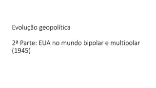 Evolução geopolítica
2ª Parte: EUA no mundo bipolar e multipolar
(1945)
 