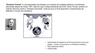 “Doutrina Truman” é uma expressão que designa um conjunto de medidas políticas e econômicas
assumidas depois de março 1947, data em que o então presidente dos EUA, Harry Truman, profere um
violento discurso contra a “ameaça comunista”, onde diz que os EUA assumem o compromisso de
defender o mundo dos soviéticos.
• Substituição da Inglaterra no fornecimento de armas aos
gregos – conter o comunismo e a influência soviética;
• Plano Marshall (1947)
• OTAN (1949)
 