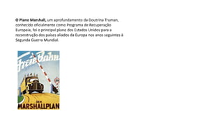O Plano Marshall, um aprofundamento da Doutrina Truman,
conhecido oficialmente como Programa de Recuperação
Europeia, foi o principal plano dos Estados Unidos para a
reconstrução dos países aliados da Europa nos anos seguintes à
Segunda Guerra Mundial.
 