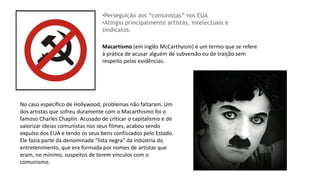 Macartismo (em inglês McCarthyism) é um termo que se refere
à prática de acusar alguém de subversão ou de traição sem
respeito pelas evidências.
•Perseguição aos “comunistas” nos EUA
•Atingiu principalmente artistas, intelectuais e
sindicatos.
No caso específico de Hollywood, problemas não faltaram. Um
dos artistas que sofreu duramente com o Macarthismo foi o
famoso Charles Chaplin. Acusado de criticar o capitalismo e de
valorizar ideias comunistas nos seus filmes, acabou sendo
expulso dos EUA e tendo os seus bens confiscados pelo Estado.
Ele fazia parte da denominada “lista negra” da indústria do
entretenimento, que era formada por nomes de artistas que
eram, no mínimo, suspeitos de terem vínculos com o
comunismo.
 
