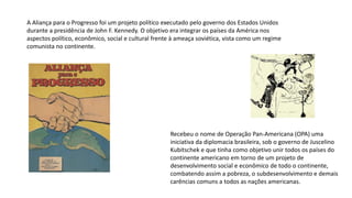 A Aliança para o Progresso foi um projeto político executado pelo governo dos Estados Unidos
durante a presidência de John F. Kennedy. O objetivo era integrar os países da América nos
aspectos político, econômico, social e cultural frente à ameaça soviética, vista como um regime
comunista no continente.
Recebeu o nome de Operação Pan-Americana (OPA) uma
iniciativa da diplomacia brasileira, sob o governo de Juscelino
Kubitschek e que tinha como objetivo unir todos os países do
continente americano em torno de um projeto de
desenvolvimento social e econômico de todo o continente,
combatendo assim a pobreza, o subdesenvolvimento e demais
carências comuns a todos as nações americanas.
 