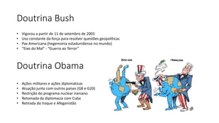 Doutrina Bush
• Vigorou a partir de 11 de setembro de 2001
• Uso constante da força para resolver questões geopolíticas
• Pax Americana (hegemonia estadunidense no mundo)
• “Eixo do Mal” - “Guerra ao Terror”
Doutrina Obama
• Ações militares e ações diplomáticas
• Atuação junto com outros países (G8 e G20)
• Restrição do programa nuclear iraniano
• Retomada da diplomacia com Cuba
• Retirada do Iraque e Afeganistão
 