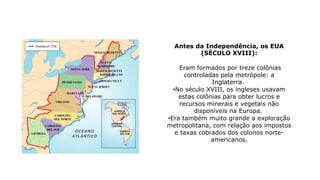 Antes da Independência, os EUA
(SÉCULO XVIII):
Eram formados por treze colônias
controladas pela metrópole: a
Inglaterra.
•No século XVIII, os ingleses usavam
estas colônias para obter lucros e
recursos minerais e vegetais não
disponíveis na Europa.
•Era também muito grande a exploração
metropolitana, com relação aos impostos
e taxas cobrados dos colonos norte-
americanos.
 