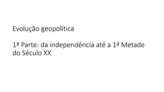 Evolução geopolítica
1ª Parte: da independência até a 1ª Metade
do Século XX
 