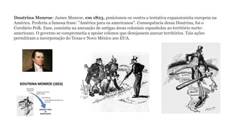 Doutrina Monroe: James Monroe, em 1823, posicionou-se contra a tentativa expansionista europeia na
América. Proferiu a famosa frase: "América para os americanos". Consequência dessa Doutrina, foi o
Corolário Polk. Esse, consistia na anexação de antigas áreas coloniais espanholas ao território norte-
americano. O governo se comprometia a apoiar colonos que desejassem anexar territórios. Tais ações
permitiram a incorporação do Texas e Novo México aos EUA.
 