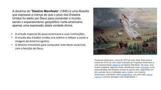 A doutrina do "Destino Manifesto“ (1845) é uma filosofia
que expressa a crença de que o povo dos Estados
Unidos foi eleito por Deus para comandar o mundo,
sendo o expansionismo geopolítico norte-americano
apenas uma expressão desta vontade divina.
• A virtude especial do povo americano e suas instituições;
• A missão dos Estados Unidos era redimir e refazer o oeste a
imagem da América agrária;
• O destino irresistível para conquistar este dever essencial,
com a benção de Deus;
Progresso Americano, cerca de 1872 de John Gast. Esta pintura
(cerca de 1872) de John Gast chamada de Progresso Americano é
uma representação alegórica do Destino Manifesto. Na cena, uma
mulher angelical, algumas vezes identificada como Colúmbia, (uma
personificação dos Estados Unidos do século XIX), segurando um
livro escolar, leva a civilização para o oeste, com colonos
americanos, prendendo cabos telegráficos, por outro lado, povos
nativos e animais selvagens são afugentados.[1]
 