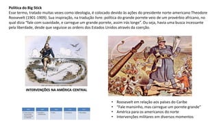 Política do Big Stick
Esse termo, tratado muitas vezes como ideologia, é colocado devido às ações do presidente norte-americano Theodore
Roosevelt (1901-1909). Sua inspiração, na tradução livre: política do grande porrete veio de um provérbio africano, no
qual dizia “fale com suavidade, e carregue um grande porrete, assim irás longe”. Ou seja, havia uma busca incessante
pela liberdade, desde que seguisse as ordens dos Estados Unidos através da coerção.
• Roosevelt em relação aos países do Caribe
• “Fale mansinho, mas carregue um porrete grande”
• América para os americanos do norte
• Intervenções militares em diversos momentos
 