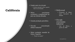 Califórnia
• Estado mais rico do país
• Se fosse um país, seria o quarto
mais rico do mundo
• Maior crescimento
econômico e populacional do
país nas últimas décadas
• Grande produção petrolífera
• Elevada concentração
urbano-industrial
• Maior produção mundial de
frutas e legumes
• “Pomar do mundo”
• Hollywood
• Produção de filmes
mais lucrativa do
mundo
• Elevado
crescimento
industrial
• Vale do Silício, a
partir de 1960
 