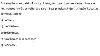 Nova região industrial dos Estados Unidos, tem o seu desenvolvimento baseado
nos grandes lençóis petrolíferos da área. Suas principais indústrias estão ligadas ao
petróleo. Trata-se:
a) do Texas.
b) da Califórnia.
c) do Nordeste.
d) da região dos Grandes Lagos.
e) de Seattle.
 
