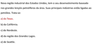 Nova região industrial dos Estados Unidos, tem o seu desenvolvimento baseado
nos grandes lençóis petrolíferos da área. Suas principais indústrias estão ligadas ao
petróleo. Trata-se:
a) do Texas.
b) da Califórnia.
c) do Nordeste.
d) da região dos Grandes Lagos.
e) de Seattle.
 