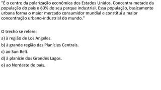 "É o centro da polarização econômica dos Estados Unidos. Concentra metade da
população do país e 80% do seu parque industrial. Essa população, basicamente
urbana forma o maior mercado consumidor mundial e constitui a maior
concentração urbano-industrial do mundo."
O trecho se refere:
a) à região de Los Angeles.
b) à grande região das Planícies Centrais.
c) ao Sun Belt.
d) à planície dos Grandes Lagos.
e) ao Nordeste do país.
 