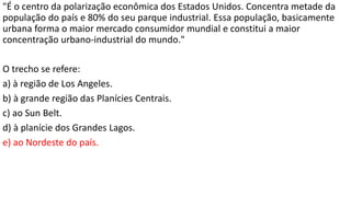 "É o centro da polarização econômica dos Estados Unidos. Concentra metade da
população do país e 80% do seu parque industrial. Essa população, basicamente
urbana forma o maior mercado consumidor mundial e constitui a maior
concentração urbano-industrial do mundo."
O trecho se refere:
a) à região de Los Angeles.
b) à grande região das Planícies Centrais.
c) ao Sun Belt.
d) à planície dos Grandes Lagos.
e) ao Nordeste do país.
 