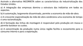 Assinale a alternativa INCORRETA sobre as características da industrialização dos
Estados Unidos.
a) A integração das empresas domina a estrutura das indústrias em todos os
aspectos.
b) A automação, largamente disseminada, permite a economia de mão-de-obra.
c) A crescente especialização da mão-de-obra condiciona uma economia de tempo
e uma racionalização.
d) A formação das linhas de montagem é responsável pela produção em massa e
permite baratear os custos.
e) A concentração da produção numa única região facilita o escoamento para o
consumo interno e para a exportação.
 