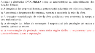 Assinale a alternativa INCORRETA sobre as características da industrialização dos
Estados Unidos.
a) A integração das empresas domina a estrutura das indústrias em todos os aspectos.
b) A automação, largamente disseminada, permite a economia de mão-de-obra.
c) A crescente especialização da mão-de-obra condiciona uma economia de tempo e
uma racionalização.
d) A formação das linhas de montagem é responsável pela produção em massa e
permite baratear os custos.
e) A concentração da produção numa única região facilita o escoamento para o
consumo interno e para a exportação.
 