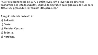 "As crises econômicas de 1970 e 1980 revelaram a inversão da dinâmica
econômica dos Estados Unidos. O peso demográfico da região caiu de 46% para
40% e seu peso industrial caiu de 68% para 48%."
A região referida no texto é:
a) Sudoeste.
b) Oeste.
c) Planícies Centrais.
d) Sudeste.
e) Nordeste.
 