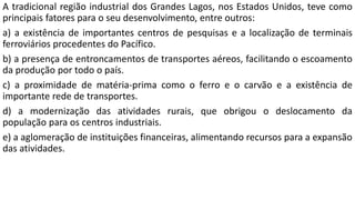 A tradicional região industrial dos Grandes Lagos, nos Estados Unidos, teve como
principais fatores para o seu desenvolvimento, entre outros:
a) a existência de importantes centros de pesquisas e a localização de terminais
ferroviários procedentes do Pacífico.
b) a presença de entroncamentos de transportes aéreos, facilitando o escoamento
da produção por todo o país.
c) a proximidade de matéria-prima como o ferro e o carvão e a existência de
importante rede de transportes.
d) a modernização das atividades rurais, que obrigou o deslocamento da
população para os centros industriais.
e) a aglomeração de instituições financeiras, alimentando recursos para a expansão
das atividades.
 