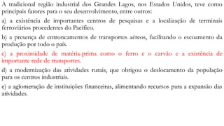 A tradicional região industrial dos Grandes Lagos, nos Estados Unidos, teve como
principais fatores para o seu desenvolvimento, entre outros:
a) a existência de importantes centros de pesquisas e a localização de terminais
ferroviários procedentes do Pacífico.
b) a presença de entroncamentos de transportes aéreos, facilitando o escoamento da
produção por todo o país.
c) a proximidade de matéria-prima como o ferro e o carvão e a existência de
importante rede de transportes.
d) a modernização das atividades rurais, que obrigou o deslocamento da população
para os centros industriais.
e) a aglomeração de instituições financeiras, alimentando recursos para a expansão das
atividades.
 