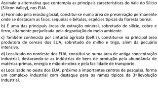 Assinale a alternativa que contempla as principais características do Vale do Silício
(Silicon Valley), nos EUA.
a) Formado pela erosão glacial, constitui-se numa área de preservação permanente
onde se destacam as faias, sequóias e bétulas, espécies típicas da floresta boreal.
b) É uma das principais áreas de extração mineral, sobretudo de silício, cobre e
ferro, altamente prejudicada pela degradação do meio ambiente.
c) Também conhecido por cinturão agrícola (belt's), constitui-se na principal área
produtora de cereais dos EUA, sobretudo de milho e trigo, além da pecuária
intensiva.
d) Localizado no nordeste dos EUA, constitui-se numa área de antiga concentração
industrial, destacando-se as indústrias de bens de produção pela abundância de
matérias-primas, energia e mão-de-obra e pela facilidade de transporte.
e) Localizado no oeste dos EUA, próximo a importantes centros de pesquisa, forma
um complexo industrial com destaque para os ramos típicos da 3•Revolução
Industrial.
 