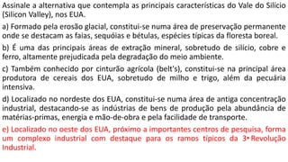 Assinale a alternativa que contempla as principais características do Vale do Silício
(Silicon Valley), nos EUA.
a) Formado pela erosão glacial, constitui-se numa área de preservação permanente
onde se destacam as faias, sequóias e bétulas, espécies típicas da floresta boreal.
b) É uma das principais áreas de extração mineral, sobretudo de silício, cobre e
ferro, altamente prejudicada pela degradação do meio ambiente.
c) Também conhecido por cinturão agrícola (belt's), constitui-se na principal área
produtora de cereais dos EUA, sobretudo de milho e trigo, além da pecuária
intensiva.
d) Localizado no nordeste dos EUA, constitui-se numa área de antiga concentração
industrial, destacando-se as indústrias de bens de produção pela abundância de
matérias-primas, energia e mão-de-obra e pela facilidade de transporte.
e) Localizado no oeste dos EUA, próximo a importantes centros de pesquisa, forma
um complexo industrial com destaque para os ramos típicos da 3•Revolução
Industrial.
 