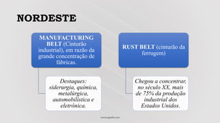 NORDESTE
www.jografia.com
MANUFACTURING
BELT (Cinturão
industrial), em razão da
grande concentração de
fábricas.
Destaques:
siderurgia, química,
metalúrgica,
automobilística e
eletrônica.
RUST BELT (cinturão da
ferrugem)
Chegou a concentrar,
no século XX, mais
de 75% da produção
industrial dos
Estados Unidos.
 