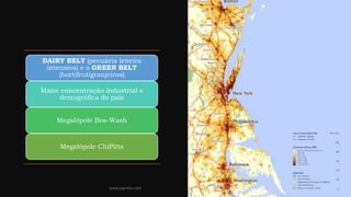 DAIRY BELT (pecuária leiteira
intensiva) e o GREEN BELT
(hortifrutigranjeiros)
Maior concentração industrial e
demográfica do país
Megalópole Bos-Wash
Megalópole ChiPitts
www.jografia.com
 